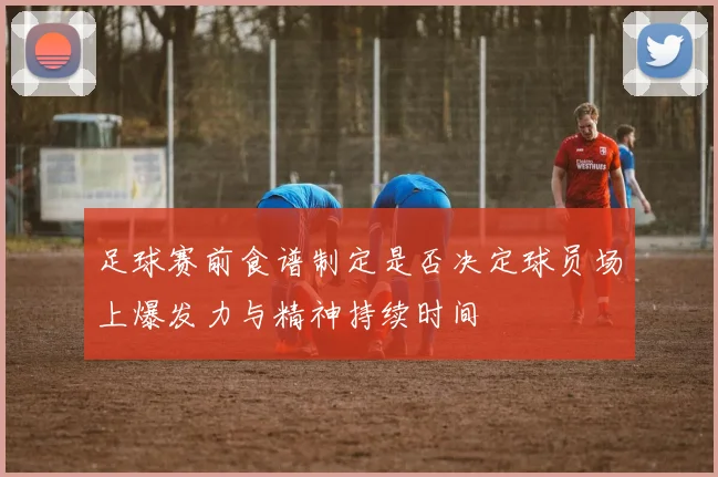 足球赛前食谱制定是否决定球员场上爆发力与精神持续时间